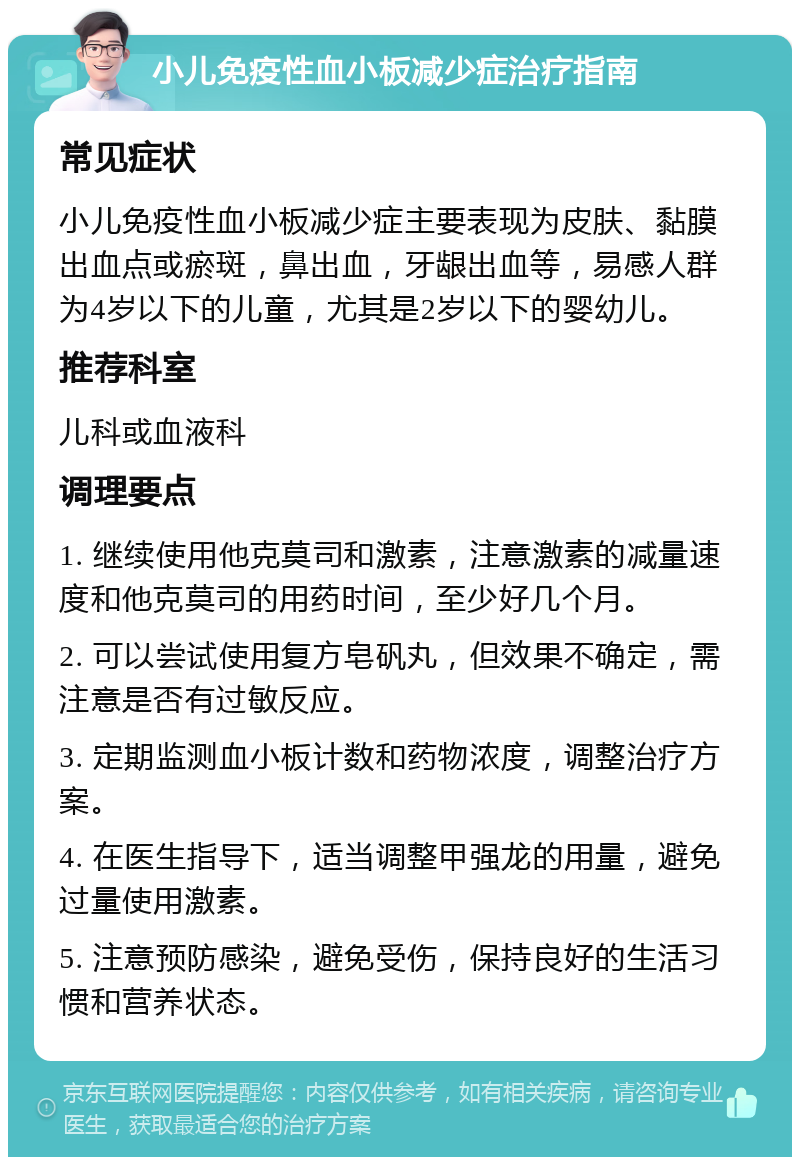 小儿免疫性血小板减少症治疗指南 常见症状 小儿免疫性血小板减少症主要表现为皮肤、黏膜出血点或瘀斑，鼻出血，牙龈出血等，易感人群为4岁以下的儿童，尤其是2岁以下的婴幼儿。 推荐科室 儿科或血液科 调理要点 1. 继续使用他克莫司和激素，注意激素的减量速度和他克莫司的用药时间，至少好几个月。 2. 可以尝试使用复方皂矾丸，但效果不确定，需注意是否有过敏反应。 3. 定期监测血小板计数和药物浓度，调整治疗方案。 4. 在医生指导下，适当调整甲强龙的用量，避免过量使用激素。 5. 注意预防感染，避免受伤，保持良好的生活习惯和营养状态。