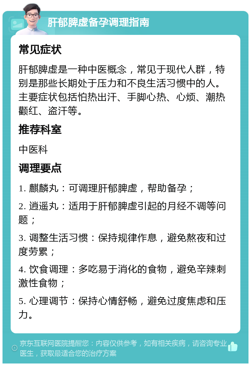 肝郁脾虚备孕调理指南 常见症状 肝郁脾虚是一种中医概念，常见于现代人群，特别是那些长期处于压力和不良生活习惯中的人。主要症状包括怕热出汗、手脚心热、心烦、潮热颧红、盗汗等。 推荐科室 中医科 调理要点 1. 麒麟丸：可调理肝郁脾虚，帮助备孕； 2. 逍遥丸：适用于肝郁脾虚引起的月经不调等问题； 3. 调整生活习惯：保持规律作息，避免熬夜和过度劳累； 4. 饮食调理：多吃易于消化的食物，避免辛辣刺激性食物； 5. 心理调节：保持心情舒畅，避免过度焦虑和压力。