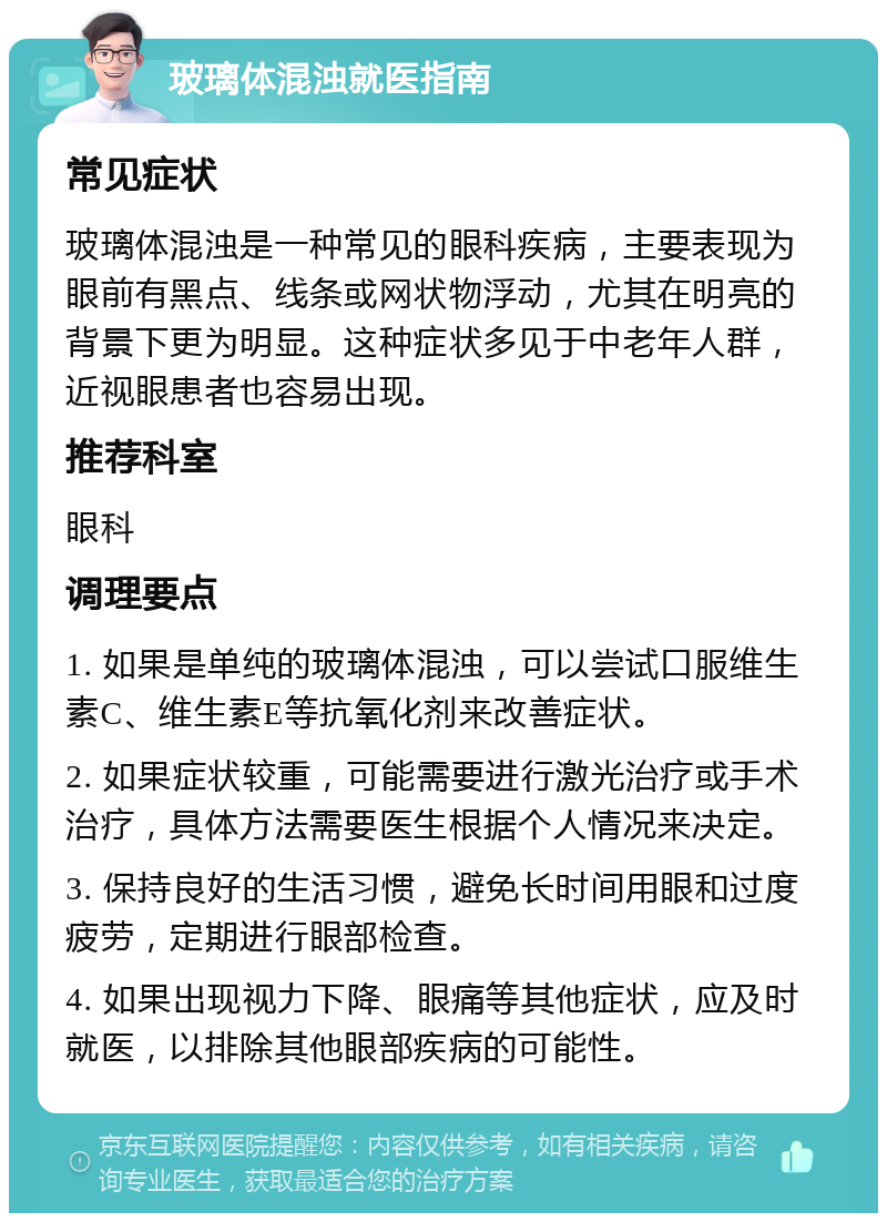 玻璃体混浊就医指南 常见症状 玻璃体混浊是一种常见的眼科疾病，主要表现为眼前有黑点、线条或网状物浮动，尤其在明亮的背景下更为明显。这种症状多见于中老年人群，近视眼患者也容易出现。 推荐科室 眼科 调理要点 1. 如果是单纯的玻璃体混浊，可以尝试口服维生素C、维生素E等抗氧化剂来改善症状。 2. 如果症状较重，可能需要进行激光治疗或手术治疗，具体方法需要医生根据个人情况来决定。 3. 保持良好的生活习惯，避免长时间用眼和过度疲劳，定期进行眼部检查。 4. 如果出现视力下降、眼痛等其他症状，应及时就医，以排除其他眼部疾病的可能性。