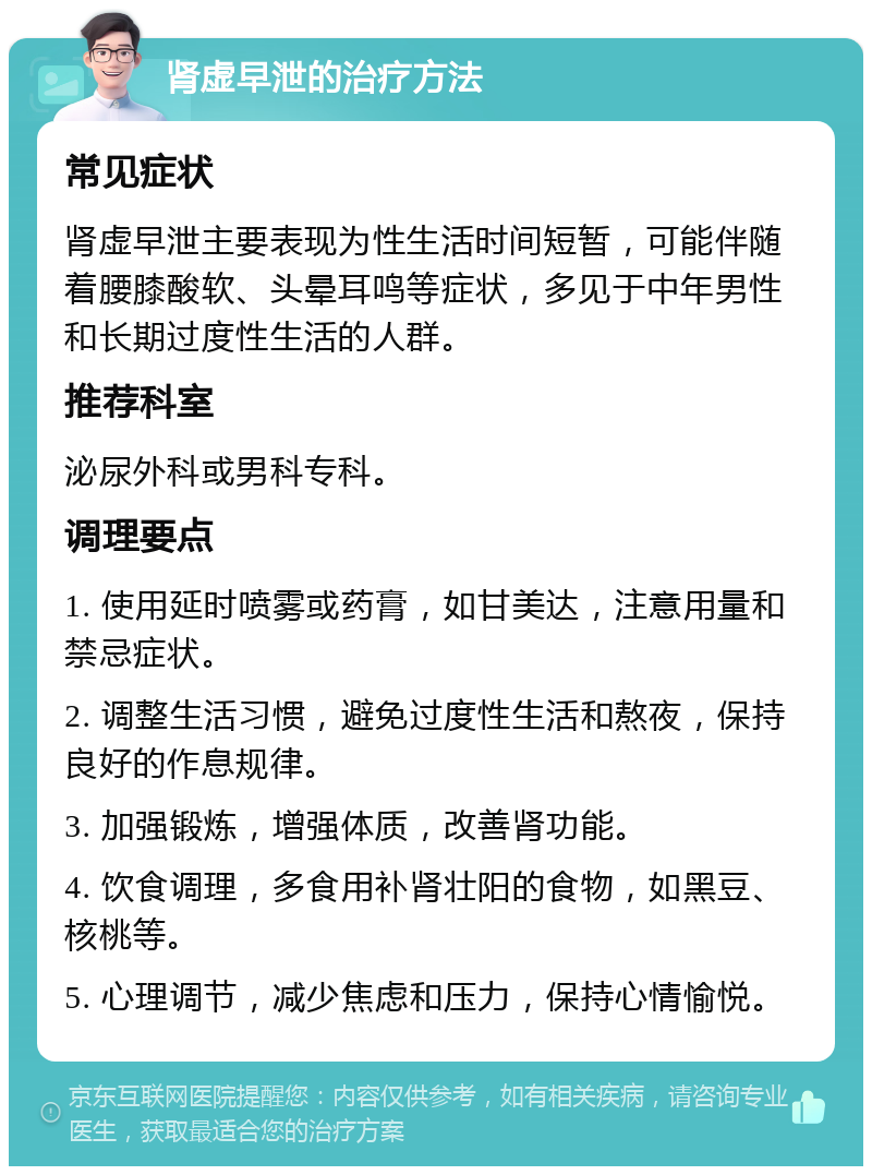 肾虚早泄的治疗方法 常见症状 肾虚早泄主要表现为性生活时间短暂，可能伴随着腰膝酸软、头晕耳鸣等症状，多见于中年男性和长期过度性生活的人群。 推荐科室 泌尿外科或男科专科。 调理要点 1. 使用延时喷雾或药膏，如甘美达，注意用量和禁忌症状。 2. 调整生活习惯，避免过度性生活和熬夜，保持良好的作息规律。 3. 加强锻炼，增强体质，改善肾功能。 4. 饮食调理，多食用补肾壮阳的食物，如黑豆、核桃等。 5. 心理调节，减少焦虑和压力，保持心情愉悦。