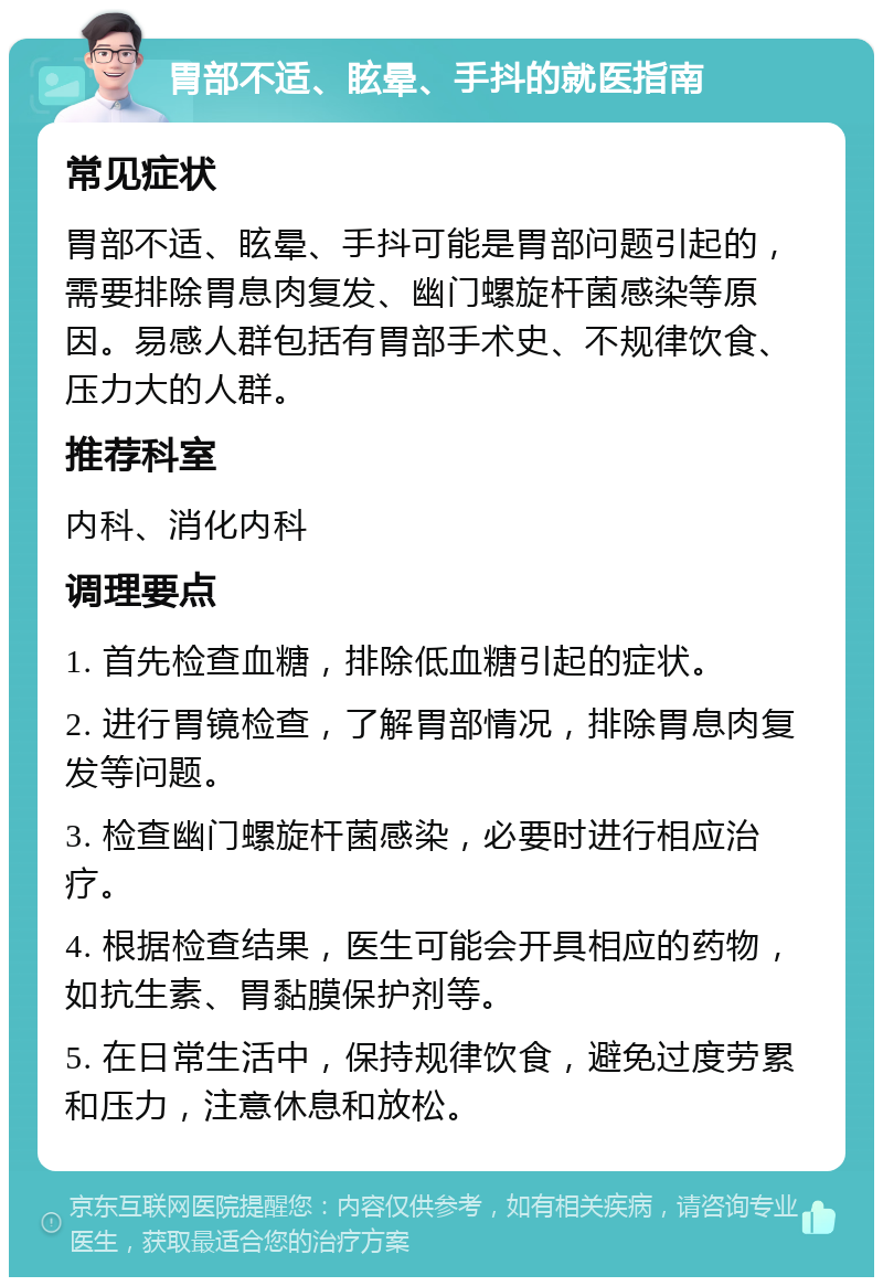 胃部不适、眩晕、手抖的就医指南 常见症状 胃部不适、眩晕、手抖可能是胃部问题引起的，需要排除胃息肉复发、幽门螺旋杆菌感染等原因。易感人群包括有胃部手术史、不规律饮食、压力大的人群。 推荐科室 内科、消化内科 调理要点 1. 首先检查血糖，排除低血糖引起的症状。 2. 进行胃镜检查，了解胃部情况，排除胃息肉复发等问题。 3. 检查幽门螺旋杆菌感染，必要时进行相应治疗。 4. 根据检查结果，医生可能会开具相应的药物，如抗生素、胃黏膜保护剂等。 5. 在日常生活中，保持规律饮食，避免过度劳累和压力，注意休息和放松。