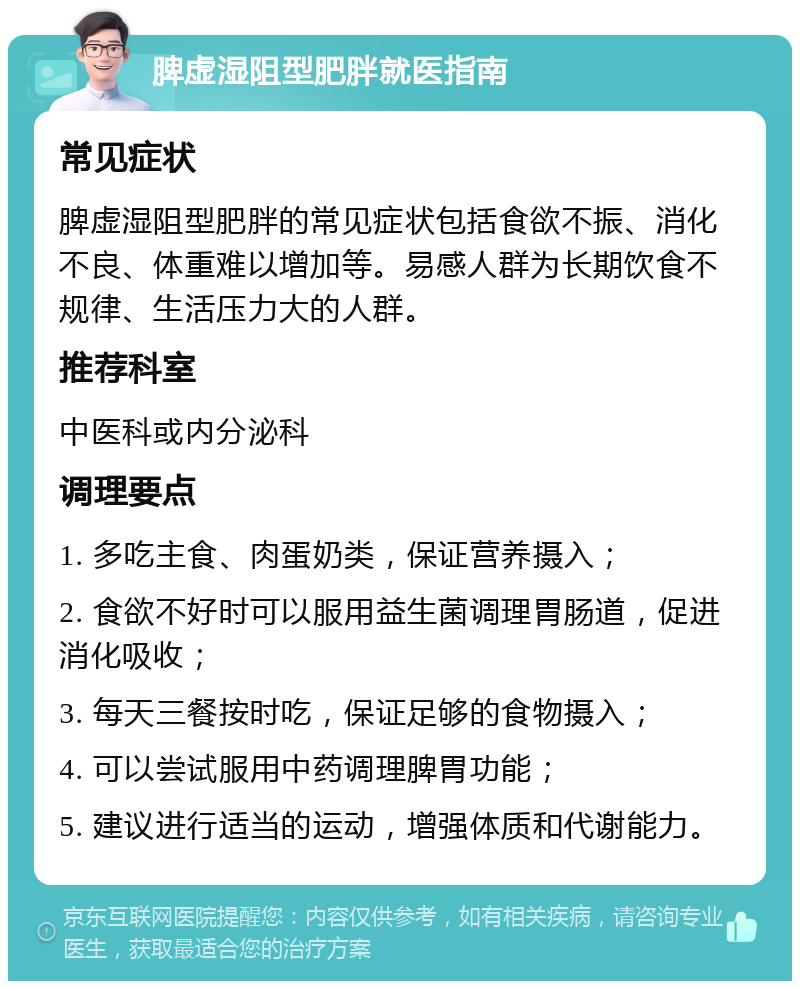 脾虚湿阻型肥胖就医指南 常见症状 脾虚湿阻型肥胖的常见症状包括食欲不振、消化不良、体重难以增加等。易感人群为长期饮食不规律、生活压力大的人群。 推荐科室 中医科或内分泌科 调理要点 1. 多吃主食、肉蛋奶类，保证营养摄入； 2. 食欲不好时可以服用益生菌调理胃肠道，促进消化吸收； 3. 每天三餐按时吃，保证足够的食物摄入； 4. 可以尝试服用中药调理脾胃功能； 5. 建议进行适当的运动，增强体质和代谢能力。