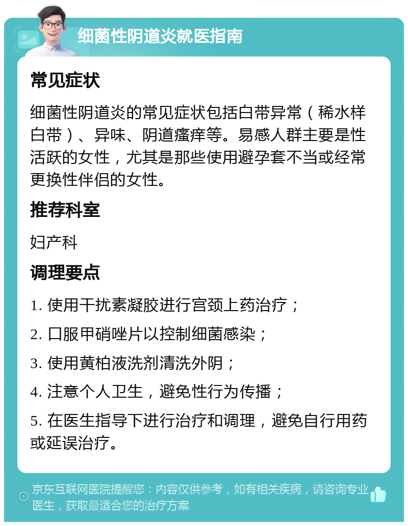 细菌性阴道炎就医指南 常见症状 细菌性阴道炎的常见症状包括白带异常（稀水样白带）、异味、阴道瘙痒等。易感人群主要是性活跃的女性，尤其是那些使用避孕套不当或经常更换性伴侣的女性。 推荐科室 妇产科 调理要点 1. 使用干扰素凝胶进行宫颈上药治疗； 2. 口服甲硝唑片以控制细菌感染； 3. 使用黄柏液洗剂清洗外阴； 4. 注意个人卫生，避免性行为传播； 5. 在医生指导下进行治疗和调理，避免自行用药或延误治疗。