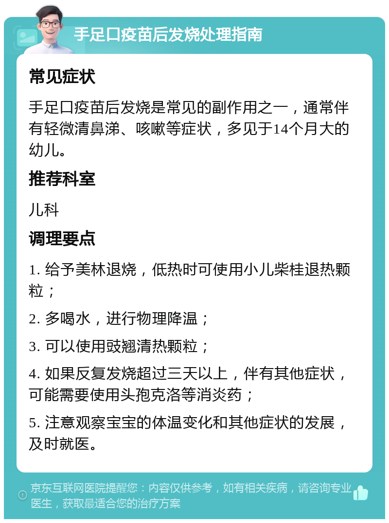 手足口疫苗后发烧处理指南 常见症状 手足口疫苗后发烧是常见的副作用之一，通常伴有轻微清鼻涕、咳嗽等症状，多见于14个月大的幼儿。 推荐科室 儿科 调理要点 1. 给予美林退烧，低热时可使用小儿柴桂退热颗粒； 2. 多喝水，进行物理降温； 3. 可以使用豉翘清热颗粒； 4. 如果反复发烧超过三天以上，伴有其他症状，可能需要使用头孢克洛等消炎药； 5. 注意观察宝宝的体温变化和其他症状的发展，及时就医。