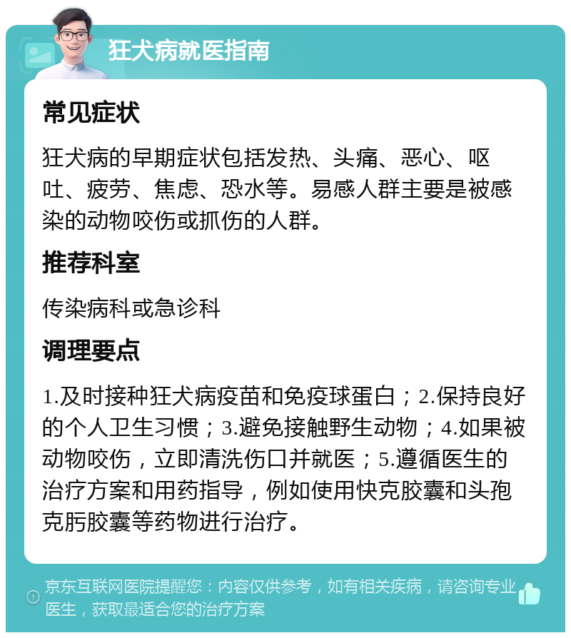 狂犬病就医指南 常见症状 狂犬病的早期症状包括发热、头痛、恶心、呕吐、疲劳、焦虑、恐水等。易感人群主要是被感染的动物咬伤或抓伤的人群。 推荐科室 传染病科或急诊科 调理要点 1.及时接种狂犬病疫苗和免疫球蛋白；2.保持良好的个人卫生习惯；3.避免接触野生动物；4.如果被动物咬伤，立即清洗伤口并就医；5.遵循医生的治疗方案和用药指导，例如使用快克胶囊和头孢克肟胶囊等药物进行治疗。