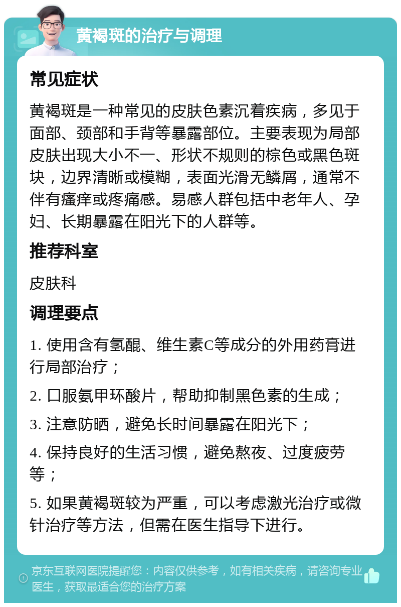 黄褐斑的治疗与调理 常见症状 黄褐斑是一种常见的皮肤色素沉着疾病，多见于面部、颈部和手背等暴露部位。主要表现为局部皮肤出现大小不一、形状不规则的棕色或黑色斑块，边界清晰或模糊，表面光滑无鳞屑，通常不伴有瘙痒或疼痛感。易感人群包括中老年人、孕妇、长期暴露在阳光下的人群等。 推荐科室 皮肤科 调理要点 1. 使用含有氢醌、维生素C等成分的外用药膏进行局部治疗； 2. 口服氨甲环酸片，帮助抑制黑色素的生成； 3. 注意防晒，避免长时间暴露在阳光下； 4. 保持良好的生活习惯，避免熬夜、过度疲劳等； 5. 如果黄褐斑较为严重，可以考虑激光治疗或微针治疗等方法，但需在医生指导下进行。