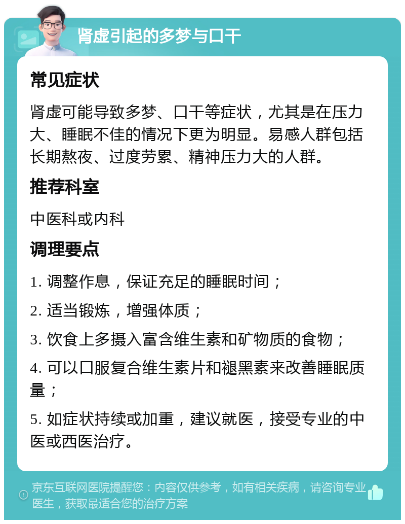 肾虚引起的多梦与口干 常见症状 肾虚可能导致多梦、口干等症状，尤其是在压力大、睡眠不佳的情况下更为明显。易感人群包括长期熬夜、过度劳累、精神压力大的人群。 推荐科室 中医科或内科 调理要点 1. 调整作息，保证充足的睡眠时间； 2. 适当锻炼，增强体质； 3. 饮食上多摄入富含维生素和矿物质的食物； 4. 可以口服复合维生素片和褪黑素来改善睡眠质量； 5. 如症状持续或加重，建议就医，接受专业的中医或西医治疗。