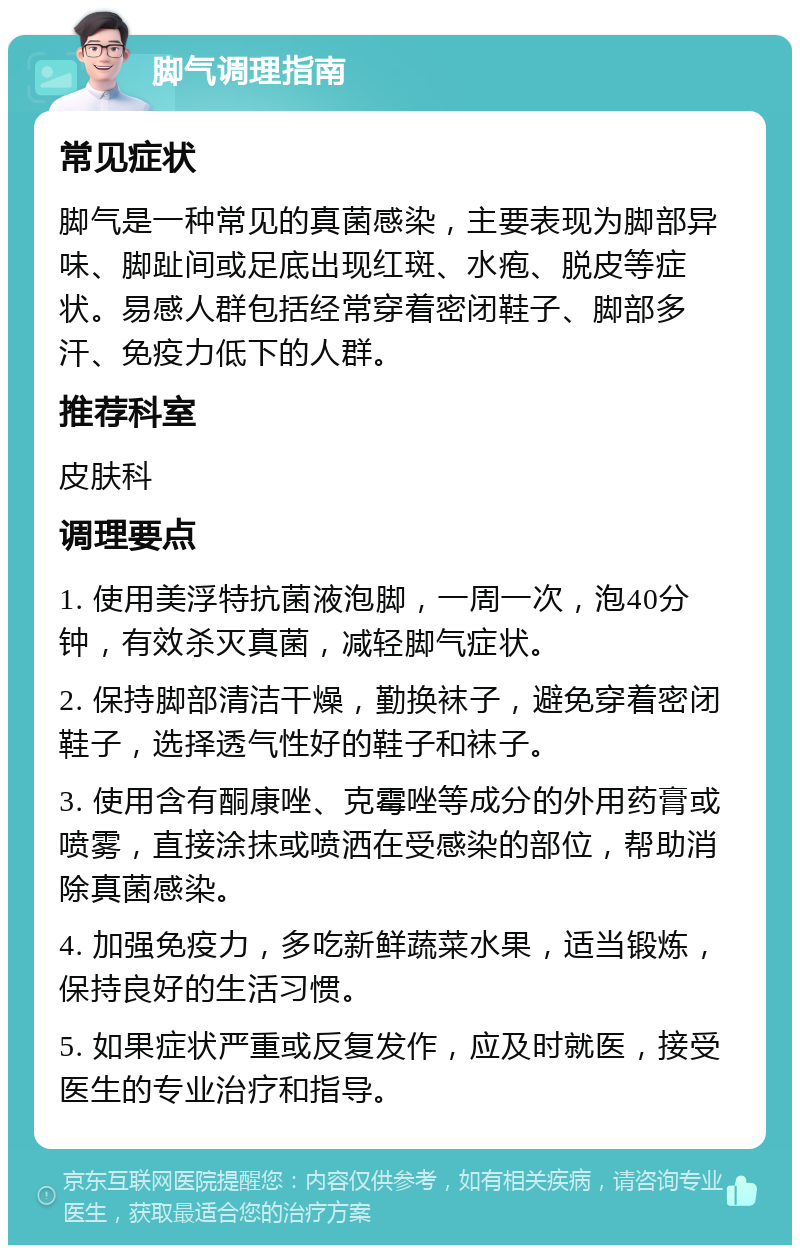 脚气调理指南 常见症状 脚气是一种常见的真菌感染，主要表现为脚部异味、脚趾间或足底出现红斑、水疱、脱皮等症状。易感人群包括经常穿着密闭鞋子、脚部多汗、免疫力低下的人群。 推荐科室 皮肤科 调理要点 1. 使用美浮特抗菌液泡脚，一周一次，泡40分钟，有效杀灭真菌，减轻脚气症状。 2. 保持脚部清洁干燥，勤换袜子，避免穿着密闭鞋子，选择透气性好的鞋子和袜子。 3. 使用含有酮康唑、克霉唑等成分的外用药膏或喷雾，直接涂抹或喷洒在受感染的部位，帮助消除真菌感染。 4. 加强免疫力，多吃新鲜蔬菜水果，适当锻炼，保持良好的生活习惯。 5. 如果症状严重或反复发作，应及时就医，接受医生的专业治疗和指导。