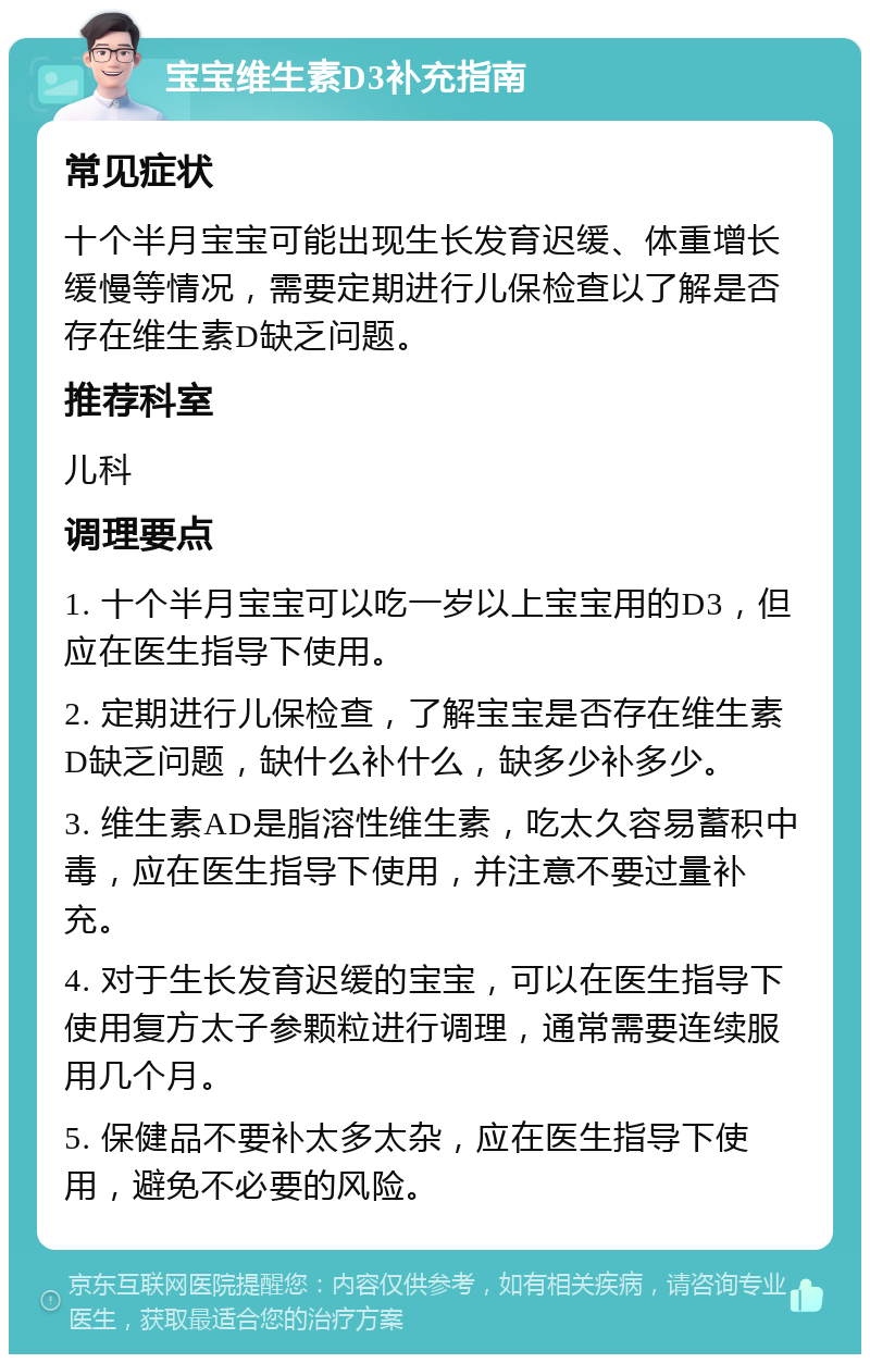 宝宝维生素D3补充指南 常见症状 十个半月宝宝可能出现生长发育迟缓、体重增长缓慢等情况，需要定期进行儿保检查以了解是否存在维生素D缺乏问题。 推荐科室 儿科 调理要点 1. 十个半月宝宝可以吃一岁以上宝宝用的D3，但应在医生指导下使用。 2. 定期进行儿保检查，了解宝宝是否存在维生素D缺乏问题，缺什么补什么，缺多少补多少。 3. 维生素AD是脂溶性维生素，吃太久容易蓄积中毒，应在医生指导下使用，并注意不要过量补充。 4. 对于生长发育迟缓的宝宝，可以在医生指导下使用复方太子参颗粒进行调理，通常需要连续服用几个月。 5. 保健品不要补太多太杂，应在医生指导下使用，避免不必要的风险。