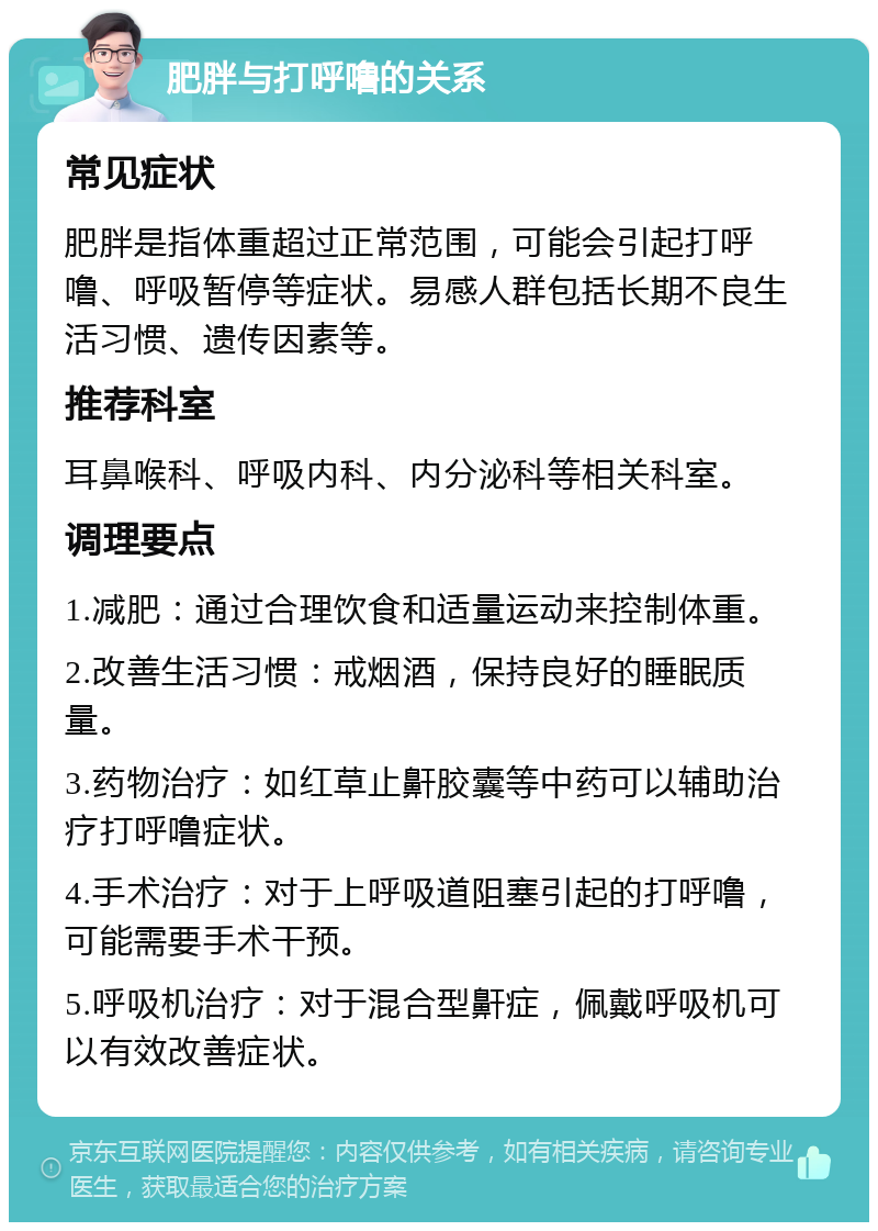 肥胖与打呼噜的关系 常见症状 肥胖是指体重超过正常范围，可能会引起打呼噜、呼吸暂停等症状。易感人群包括长期不良生活习惯、遗传因素等。 推荐科室 耳鼻喉科、呼吸内科、内分泌科等相关科室。 调理要点 1.减肥：通过合理饮食和适量运动来控制体重。 2.改善生活习惯：戒烟酒，保持良好的睡眠质量。 3.药物治疗：如红草止鼾胶囊等中药可以辅助治疗打呼噜症状。 4.手术治疗：对于上呼吸道阻塞引起的打呼噜，可能需要手术干预。 5.呼吸机治疗：对于混合型鼾症，佩戴呼吸机可以有效改善症状。