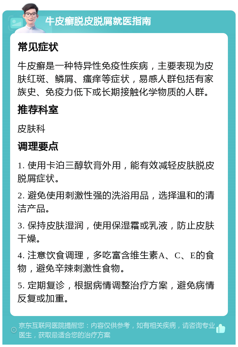 牛皮癣脱皮脱屑就医指南 常见症状 牛皮癣是一种特异性免疫性疾病，主要表现为皮肤红斑、鳞屑、瘙痒等症状，易感人群包括有家族史、免疫力低下或长期接触化学物质的人群。 推荐科室 皮肤科 调理要点 1. 使用卡泊三醇软膏外用，能有效减轻皮肤脱皮脱屑症状。 2. 避免使用刺激性强的洗浴用品，选择温和的清洁产品。 3. 保持皮肤湿润，使用保湿霜或乳液，防止皮肤干燥。 4. 注意饮食调理，多吃富含维生素A、C、E的食物，避免辛辣刺激性食物。 5. 定期复诊，根据病情调整治疗方案，避免病情反复或加重。