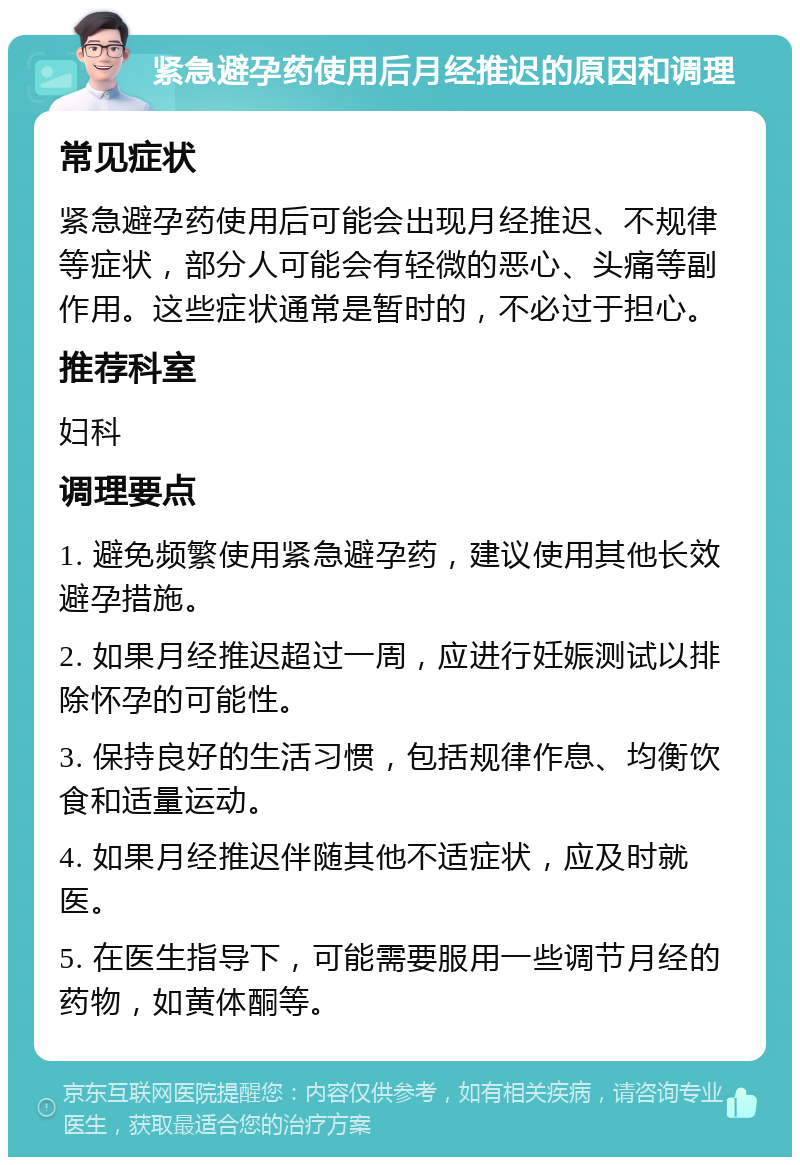 紧急避孕药使用后月经推迟的原因和调理 常见症状 紧急避孕药使用后可能会出现月经推迟、不规律等症状，部分人可能会有轻微的恶心、头痛等副作用。这些症状通常是暂时的，不必过于担心。 推荐科室 妇科 调理要点 1. 避免频繁使用紧急避孕药，建议使用其他长效避孕措施。 2. 如果月经推迟超过一周，应进行妊娠测试以排除怀孕的可能性。 3. 保持良好的生活习惯，包括规律作息、均衡饮食和适量运动。 4. 如果月经推迟伴随其他不适症状，应及时就医。 5. 在医生指导下，可能需要服用一些调节月经的药物，如黄体酮等。