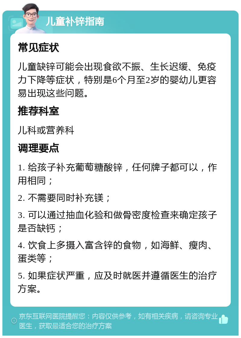 儿童补锌指南 常见症状 儿童缺锌可能会出现食欲不振、生长迟缓、免疫力下降等症状，特别是6个月至2岁的婴幼儿更容易出现这些问题。 推荐科室 儿科或营养科 调理要点 1. 给孩子补充葡萄糖酸锌，任何牌子都可以，作用相同； 2. 不需要同时补充镁； 3. 可以通过抽血化验和做骨密度检查来确定孩子是否缺钙； 4. 饮食上多摄入富含锌的食物，如海鲜、瘦肉、蛋类等； 5. 如果症状严重，应及时就医并遵循医生的治疗方案。