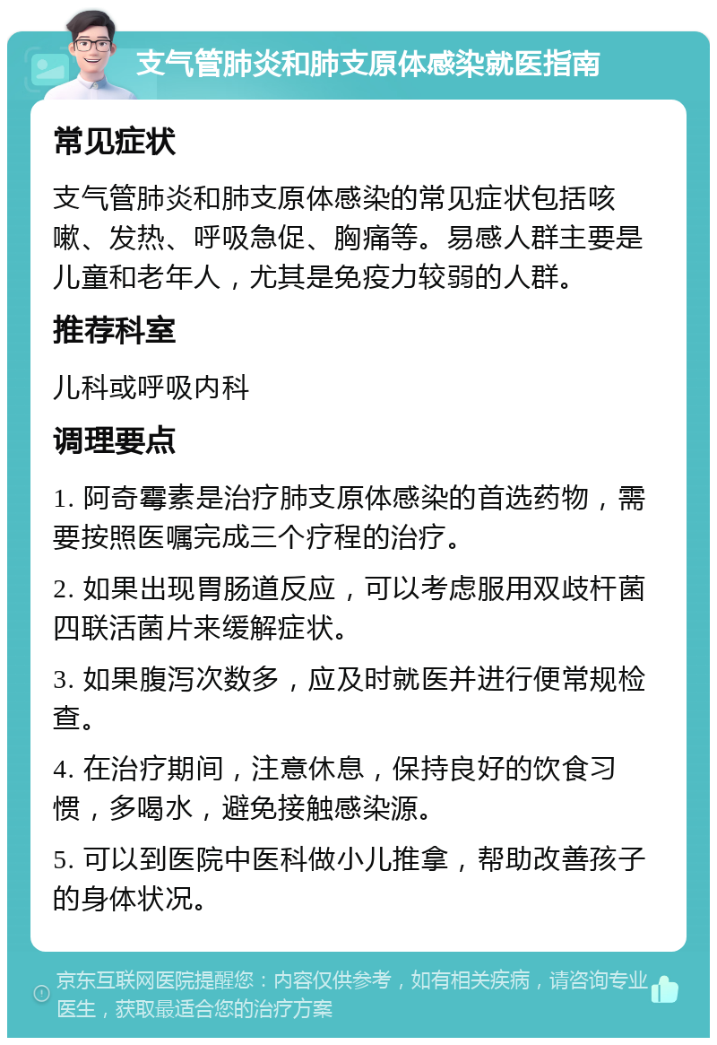 支气管肺炎和肺支原体感染就医指南 常见症状 支气管肺炎和肺支原体感染的常见症状包括咳嗽、发热、呼吸急促、胸痛等。易感人群主要是儿童和老年人，尤其是免疫力较弱的人群。 推荐科室 儿科或呼吸内科 调理要点 1. 阿奇霉素是治疗肺支原体感染的首选药物，需要按照医嘱完成三个疗程的治疗。 2. 如果出现胃肠道反应，可以考虑服用双歧杆菌四联活菌片来缓解症状。 3. 如果腹泻次数多，应及时就医并进行便常规检查。 4. 在治疗期间，注意休息，保持良好的饮食习惯，多喝水，避免接触感染源。 5. 可以到医院中医科做小儿推拿，帮助改善孩子的身体状况。