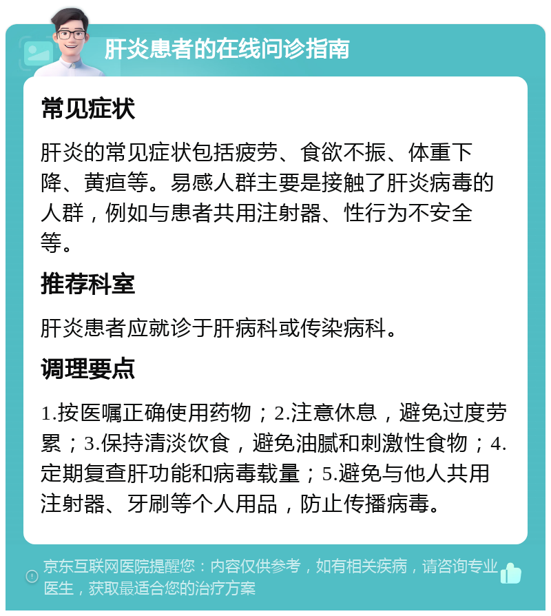 肝炎患者的在线问诊指南 常见症状 肝炎的常见症状包括疲劳、食欲不振、体重下降、黄疸等。易感人群主要是接触了肝炎病毒的人群，例如与患者共用注射器、性行为不安全等。 推荐科室 肝炎患者应就诊于肝病科或传染病科。 调理要点 1.按医嘱正确使用药物；2.注意休息，避免过度劳累；3.保持清淡饮食，避免油腻和刺激性食物；4.定期复查肝功能和病毒载量；5.避免与他人共用注射器、牙刷等个人用品，防止传播病毒。