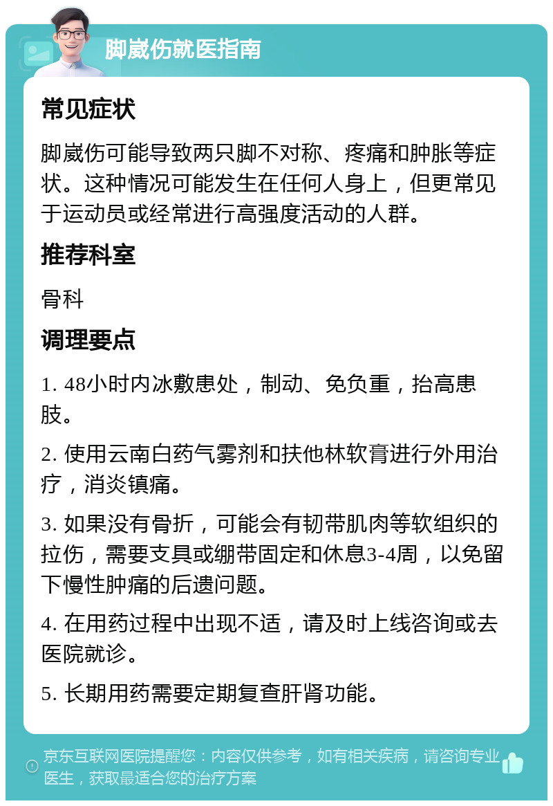 脚崴伤就医指南 常见症状 脚崴伤可能导致两只脚不对称、疼痛和肿胀等症状。这种情况可能发生在任何人身上，但更常见于运动员或经常进行高强度活动的人群。 推荐科室 骨科 调理要点 1. 48小时内冰敷患处，制动、免负重，抬高患肢。 2. 使用云南白药气雾剂和扶他林软膏进行外用治疗，消炎镇痛。 3. 如果没有骨折，可能会有韧带肌肉等软组织的拉伤，需要支具或绷带固定和休息3-4周，以免留下慢性肿痛的后遗问题。 4. 在用药过程中出现不适，请及时上线咨询或去医院就诊。 5. 长期用药需要定期复查肝肾功能。