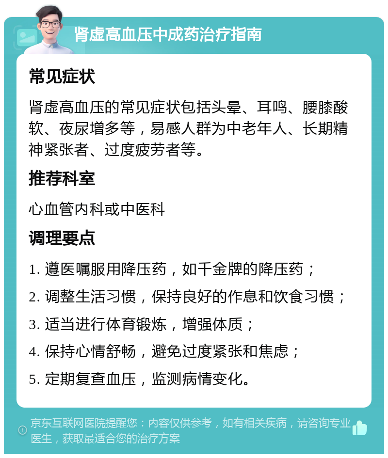 肾虚高血压中成药治疗指南 常见症状 肾虚高血压的常见症状包括头晕、耳鸣、腰膝酸软、夜尿增多等，易感人群为中老年人、长期精神紧张者、过度疲劳者等。 推荐科室 心血管内科或中医科 调理要点 1. 遵医嘱服用降压药，如千金牌的降压药； 2. 调整生活习惯，保持良好的作息和饮食习惯； 3. 适当进行体育锻炼，增强体质； 4. 保持心情舒畅，避免过度紧张和焦虑； 5. 定期复查血压，监测病情变化。