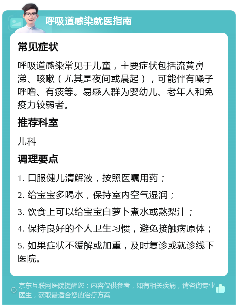 呼吸道感染就医指南 常见症状 呼吸道感染常见于儿童，主要症状包括流黄鼻涕、咳嗽（尤其是夜间或晨起），可能伴有嗓子呼噜、有痰等。易感人群为婴幼儿、老年人和免疫力较弱者。 推荐科室 儿科 调理要点 1. 口服健儿清解液，按照医嘱用药； 2. 给宝宝多喝水，保持室内空气湿润； 3. 饮食上可以给宝宝白萝卜煮水或熬梨汁； 4. 保持良好的个人卫生习惯，避免接触病原体； 5. 如果症状不缓解或加重，及时复诊或就诊线下医院。