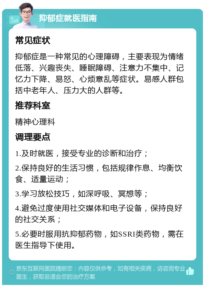 抑郁症就医指南 常见症状 抑郁症是一种常见的心理障碍，主要表现为情绪低落、兴趣丧失、睡眠障碍、注意力不集中、记忆力下降、易怒、心烦意乱等症状。易感人群包括中老年人、压力大的人群等。 推荐科室 精神心理科 调理要点 1.及时就医，接受专业的诊断和治疗； 2.保持良好的生活习惯，包括规律作息、均衡饮食、适量运动； 3.学习放松技巧，如深呼吸、冥想等； 4.避免过度使用社交媒体和电子设备，保持良好的社交关系； 5.必要时服用抗抑郁药物，如SSRI类药物，需在医生指导下使用。