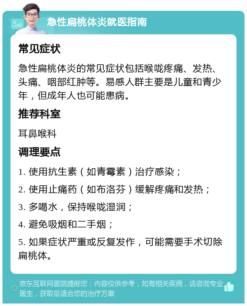 急性扁桃体炎就医指南 常见症状 急性扁桃体炎的常见症状包括喉咙疼痛、发热、头痛、咽部红肿等。易感人群主要是儿童和青少年，但成年人也可能患病。 推荐科室 耳鼻喉科 调理要点 1. 使用抗生素（如青霉素）治疗感染； 2. 使用止痛药（如布洛芬）缓解疼痛和发热； 3. 多喝水，保持喉咙湿润； 4. 避免吸烟和二手烟； 5. 如果症状严重或反复发作，可能需要手术切除扁桃体。