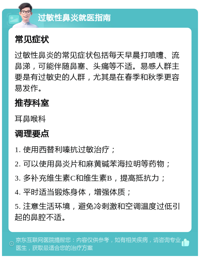 过敏性鼻炎就医指南 常见症状 过敏性鼻炎的常见症状包括每天早晨打喷嚏、流鼻涕，可能伴随鼻塞、头痛等不适。易感人群主要是有过敏史的人群，尤其是在春季和秋季更容易发作。 推荐科室 耳鼻喉科 调理要点 1. 使用西替利嗪抗过敏治疗； 2. 可以使用鼻炎片和麻黄碱苯海拉明等药物； 3. 多补充维生素C和维生素B，提高抵抗力； 4. 平时适当锻炼身体，增强体质； 5. 注意生活环境，避免冷刺激和空调温度过低引起的鼻腔不适。