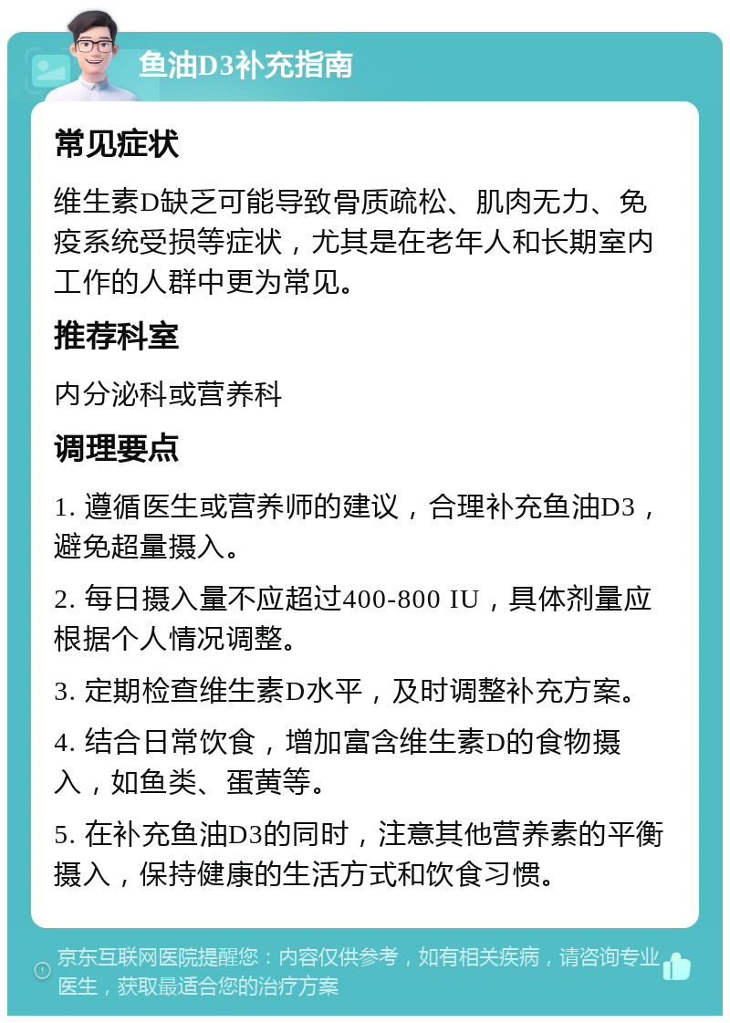 鱼油D3补充指南 常见症状 维生素D缺乏可能导致骨质疏松、肌肉无力、免疫系统受损等症状，尤其是在老年人和长期室内工作的人群中更为常见。 推荐科室 内分泌科或营养科 调理要点 1. 遵循医生或营养师的建议，合理补充鱼油D3，避免超量摄入。 2. 每日摄入量不应超过400-800 IU，具体剂量应根据个人情况调整。 3. 定期检查维生素D水平，及时调整补充方案。 4. 结合日常饮食，增加富含维生素D的食物摄入，如鱼类、蛋黄等。 5. 在补充鱼油D3的同时，注意其他营养素的平衡摄入，保持健康的生活方式和饮食习惯。