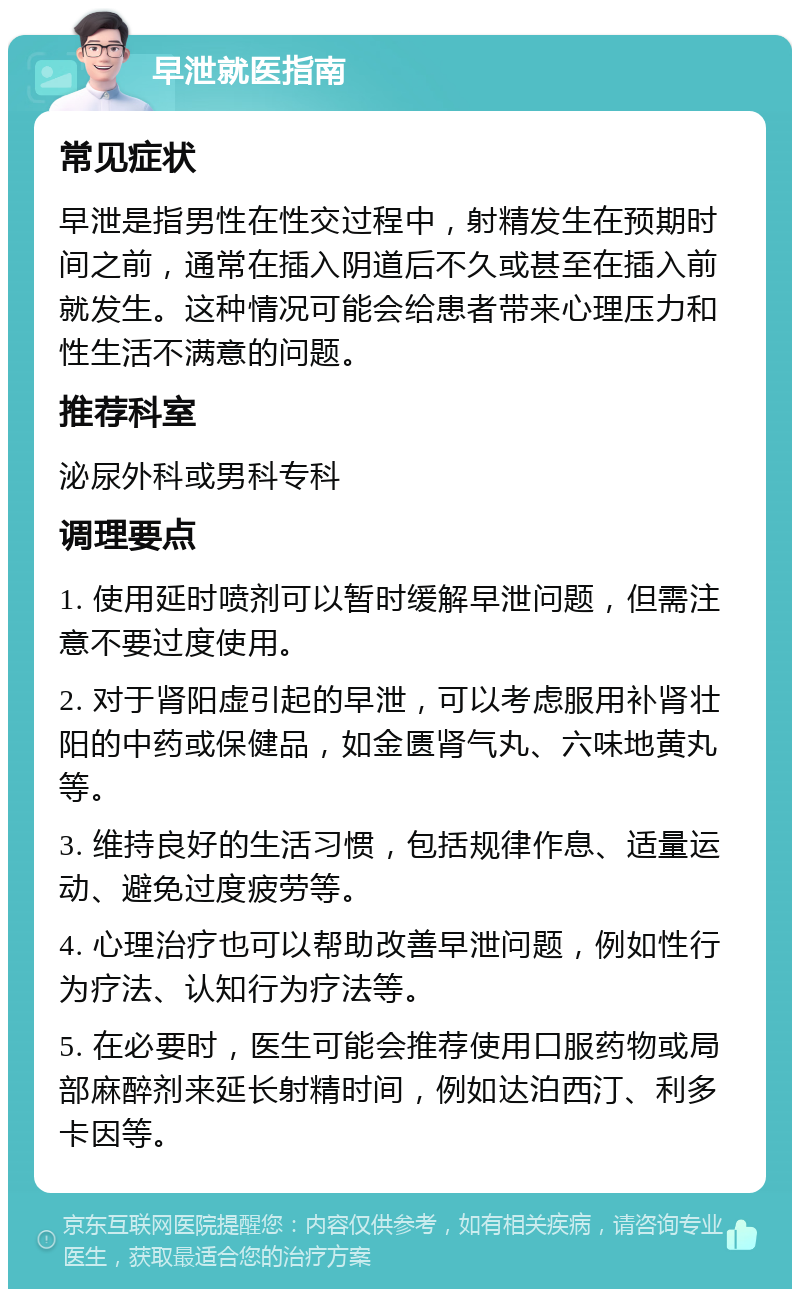 早泄就医指南 常见症状 早泄是指男性在性交过程中，射精发生在预期时间之前，通常在插入阴道后不久或甚至在插入前就发生。这种情况可能会给患者带来心理压力和性生活不满意的问题。 推荐科室 泌尿外科或男科专科 调理要点 1. 使用延时喷剂可以暂时缓解早泄问题，但需注意不要过度使用。 2. 对于肾阳虚引起的早泄，可以考虑服用补肾壮阳的中药或保健品，如金匮肾气丸、六味地黄丸等。 3. 维持良好的生活习惯，包括规律作息、适量运动、避免过度疲劳等。 4. 心理治疗也可以帮助改善早泄问题，例如性行为疗法、认知行为疗法等。 5. 在必要时，医生可能会推荐使用口服药物或局部麻醉剂来延长射精时间，例如达泊西汀、利多卡因等。