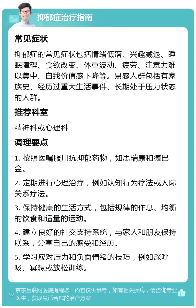 抑郁症治疗指南 常见症状 抑郁症的常见症状包括情绪低落、兴趣减退、睡眠障碍、食欲改变、体重波动、疲劳、注意力难以集中、自我价值感下降等。易感人群包括有家族史、经历过重大生活事件、长期处于压力状态的人群。 推荐科室 精神科或心理科 调理要点 1. 按照医嘱服用抗抑郁药物，如思瑞康和德巴金。 2. 定期进行心理治疗，例如认知行为疗法或人际关系疗法。 3. 保持健康的生活方式，包括规律的作息、均衡的饮食和适量的运动。 4. 建立良好的社交支持系统，与家人和朋友保持联系，分享自己的感受和经历。 5. 学习应对压力和负面情绪的技巧，例如深呼吸、冥想或放松训练。