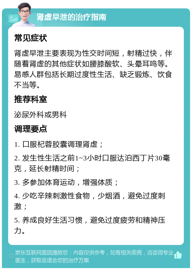 肾虚早泄的治疗指南 常见症状 肾虚早泄主要表现为性交时间短，射精过快，伴随着肾虚的其他症状如腰膝酸软、头晕耳鸣等。易感人群包括长期过度性生活、缺乏锻炼、饮食不当等。 推荐科室 泌尿外科或男科 调理要点 1. 口服杞蓉胶囊调理肾虚； 2. 发生性生活之前1~3小时口服达泊西丁片30毫克，延长射精时间； 3. 多参加体育运动，增强体质； 4. 少吃辛辣刺激性食物，少烟酒，避免过度刺激； 5. 养成良好生活习惯，避免过度疲劳和精神压力。