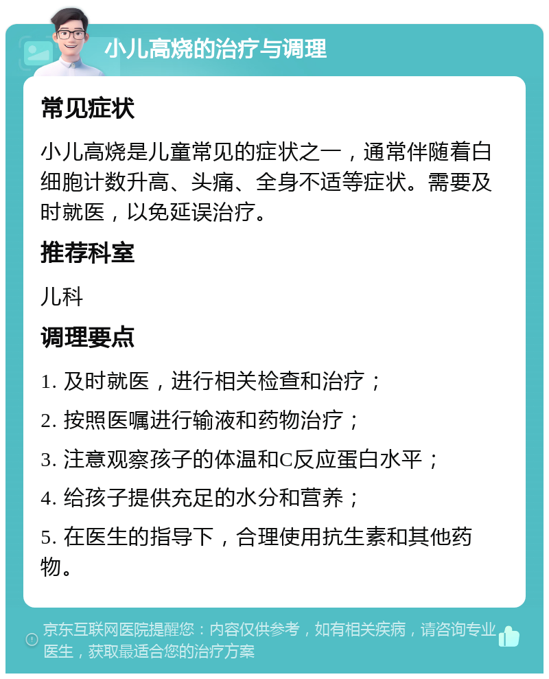 小儿高烧的治疗与调理 常见症状 小儿高烧是儿童常见的症状之一，通常伴随着白细胞计数升高、头痛、全身不适等症状。需要及时就医，以免延误治疗。 推荐科室 儿科 调理要点 1. 及时就医，进行相关检查和治疗； 2. 按照医嘱进行输液和药物治疗； 3. 注意观察孩子的体温和C反应蛋白水平； 4. 给孩子提供充足的水分和营养； 5. 在医生的指导下，合理使用抗生素和其他药物。