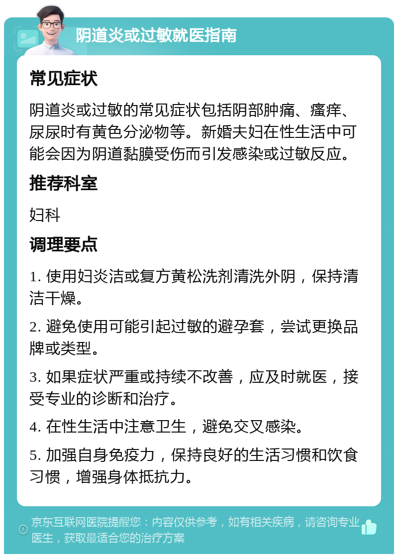 阴道炎或过敏就医指南 常见症状 阴道炎或过敏的常见症状包括阴部肿痛、瘙痒、尿尿时有黄色分泌物等。新婚夫妇在性生活中可能会因为阴道黏膜受伤而引发感染或过敏反应。 推荐科室 妇科 调理要点 1. 使用妇炎洁或复方黄松洗剂清洗外阴，保持清洁干燥。 2. 避免使用可能引起过敏的避孕套，尝试更换品牌或类型。 3. 如果症状严重或持续不改善，应及时就医，接受专业的诊断和治疗。 4. 在性生活中注意卫生，避免交叉感染。 5. 加强自身免疫力，保持良好的生活习惯和饮食习惯，增强身体抵抗力。