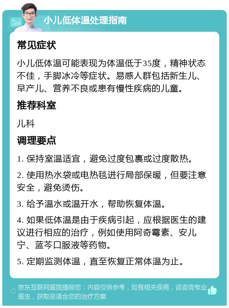 小儿低体温处理指南 常见症状 小儿低体温可能表现为体温低于35度，精神状态不佳，手脚冰冷等症状。易感人群包括新生儿、早产儿、营养不良或患有慢性疾病的儿童。 推荐科室 儿科 调理要点 1. 保持室温适宜，避免过度包裹或过度散热。 2. 使用热水袋或电热毯进行局部保暖，但要注意安全，避免烫伤。 3. 给予温水或温开水，帮助恢复体温。 4. 如果低体温是由于疾病引起，应根据医生的建议进行相应的治疗，例如使用阿奇霉素、安儿宁、蓝芩口服液等药物。 5. 定期监测体温，直至恢复正常体温为止。