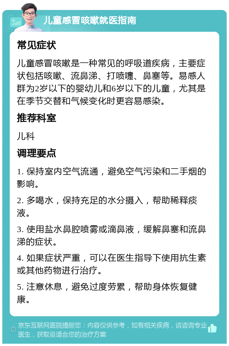 儿童感冒咳嗽就医指南 常见症状 儿童感冒咳嗽是一种常见的呼吸道疾病，主要症状包括咳嗽、流鼻涕、打喷嚏、鼻塞等。易感人群为2岁以下的婴幼儿和6岁以下的儿童，尤其是在季节交替和气候变化时更容易感染。 推荐科室 儿科 调理要点 1. 保持室内空气流通，避免空气污染和二手烟的影响。 2. 多喝水，保持充足的水分摄入，帮助稀释痰液。 3. 使用盐水鼻腔喷雾或滴鼻液，缓解鼻塞和流鼻涕的症状。 4. 如果症状严重，可以在医生指导下使用抗生素或其他药物进行治疗。 5. 注意休息，避免过度劳累，帮助身体恢复健康。