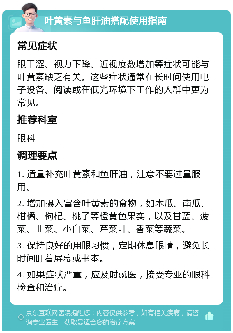 叶黄素与鱼肝油搭配使用指南 常见症状 眼干涩、视力下降、近视度数增加等症状可能与叶黄素缺乏有关。这些症状通常在长时间使用电子设备、阅读或在低光环境下工作的人群中更为常见。 推荐科室 眼科 调理要点 1. 适量补充叶黄素和鱼肝油，注意不要过量服用。 2. 增加摄入富含叶黄素的食物，如木瓜、南瓜、柑橘、枸杞、桃子等橙黄色果实，以及甘蓝、菠菜、韭菜、小白菜、芹菜叶、香菜等蔬菜。 3. 保持良好的用眼习惯，定期休息眼睛，避免长时间盯着屏幕或书本。 4. 如果症状严重，应及时就医，接受专业的眼科检查和治疗。