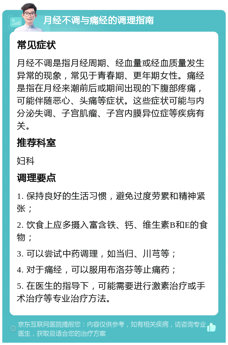 月经不调与痛经的调理指南 常见症状 月经不调是指月经周期、经血量或经血质量发生异常的现象，常见于青春期、更年期女性。痛经是指在月经来潮前后或期间出现的下腹部疼痛，可能伴随恶心、头痛等症状。这些症状可能与内分泌失调、子宫肌瘤、子宫内膜异位症等疾病有关。 推荐科室 妇科 调理要点 1. 保持良好的生活习惯，避免过度劳累和精神紧张； 2. 饮食上应多摄入富含铁、钙、维生素B和E的食物； 3. 可以尝试中药调理，如当归、川芎等； 4. 对于痛经，可以服用布洛芬等止痛药； 5. 在医生的指导下，可能需要进行激素治疗或手术治疗等专业治疗方法。