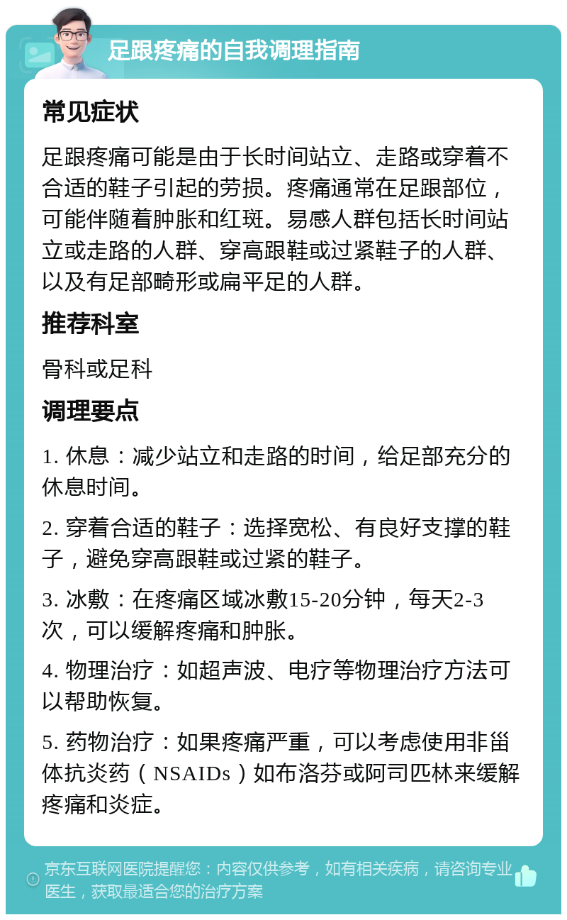 足跟疼痛的自我调理指南 常见症状 足跟疼痛可能是由于长时间站立、走路或穿着不合适的鞋子引起的劳损。疼痛通常在足跟部位，可能伴随着肿胀和红斑。易感人群包括长时间站立或走路的人群、穿高跟鞋或过紧鞋子的人群、以及有足部畸形或扁平足的人群。 推荐科室 骨科或足科 调理要点 1. 休息：减少站立和走路的时间，给足部充分的休息时间。 2. 穿着合适的鞋子：选择宽松、有良好支撑的鞋子，避免穿高跟鞋或过紧的鞋子。 3. 冰敷：在疼痛区域冰敷15-20分钟，每天2-3次，可以缓解疼痛和肿胀。 4. 物理治疗：如超声波、电疗等物理治疗方法可以帮助恢复。 5. 药物治疗：如果疼痛严重，可以考虑使用非甾体抗炎药（NSAIDs）如布洛芬或阿司匹林来缓解疼痛和炎症。