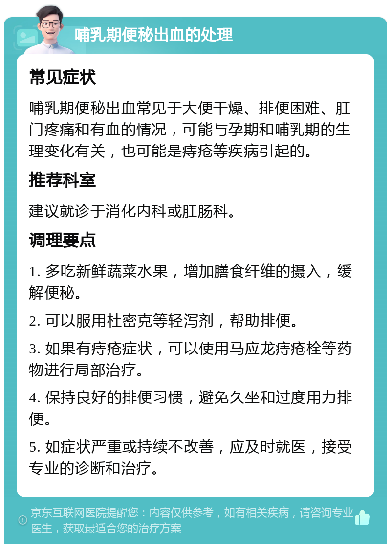 哺乳期便秘出血的处理 常见症状 哺乳期便秘出血常见于大便干燥、排便困难、肛门疼痛和有血的情况，可能与孕期和哺乳期的生理变化有关，也可能是痔疮等疾病引起的。 推荐科室 建议就诊于消化内科或肛肠科。 调理要点 1. 多吃新鲜蔬菜水果，增加膳食纤维的摄入，缓解便秘。 2. 可以服用杜密克等轻泻剂，帮助排便。 3. 如果有痔疮症状，可以使用马应龙痔疮栓等药物进行局部治疗。 4. 保持良好的排便习惯，避免久坐和过度用力排便。 5. 如症状严重或持续不改善，应及时就医，接受专业的诊断和治疗。