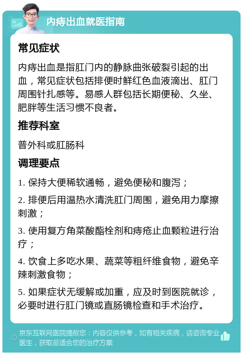 内痔出血就医指南 常见症状 内痔出血是指肛门内的静脉曲张破裂引起的出血，常见症状包括排便时鲜红色血液滴出、肛门周围针扎感等。易感人群包括长期便秘、久坐、肥胖等生活习惯不良者。 推荐科室 普外科或肛肠科 调理要点 1. 保持大便稀软通畅，避免便秘和腹泻； 2. 排便后用温热水清洗肛门周围，避免用力摩擦刺激； 3. 使用复方角菜酸酯栓剂和痔疮止血颗粒进行治疗； 4. 饮食上多吃水果、蔬菜等粗纤维食物，避免辛辣刺激食物； 5. 如果症状无缓解或加重，应及时到医院就诊，必要时进行肛门镜或直肠镜检查和手术治疗。