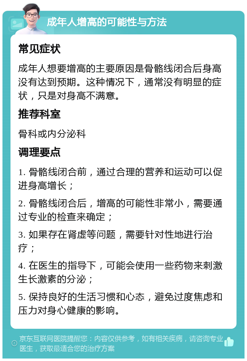 成年人增高的可能性与方法 常见症状 成年人想要增高的主要原因是骨骼线闭合后身高没有达到预期。这种情况下，通常没有明显的症状，只是对身高不满意。 推荐科室 骨科或内分泌科 调理要点 1. 骨骼线闭合前，通过合理的营养和运动可以促进身高增长； 2. 骨骼线闭合后，增高的可能性非常小，需要通过专业的检查来确定； 3. 如果存在肾虚等问题，需要针对性地进行治疗； 4. 在医生的指导下，可能会使用一些药物来刺激生长激素的分泌； 5. 保持良好的生活习惯和心态，避免过度焦虑和压力对身心健康的影响。