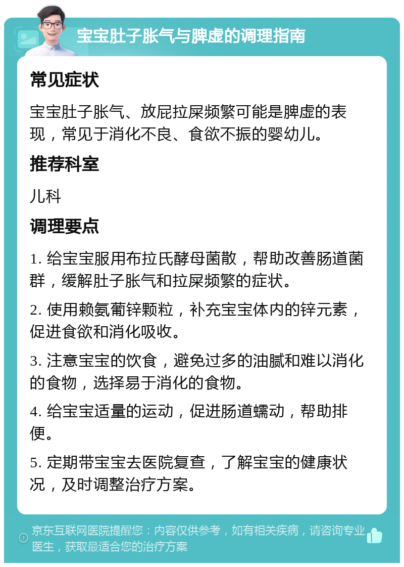 宝宝肚子胀气与脾虚的调理指南 常见症状 宝宝肚子胀气、放屁拉屎频繁可能是脾虚的表现，常见于消化不良、食欲不振的婴幼儿。 推荐科室 儿科 调理要点 1. 给宝宝服用布拉氏酵母菌散，帮助改善肠道菌群，缓解肚子胀气和拉屎频繁的症状。 2. 使用赖氨葡锌颗粒，补充宝宝体内的锌元素，促进食欲和消化吸收。 3. 注意宝宝的饮食，避免过多的油腻和难以消化的食物，选择易于消化的食物。 4. 给宝宝适量的运动，促进肠道蠕动，帮助排便。 5. 定期带宝宝去医院复查，了解宝宝的健康状况，及时调整治疗方案。