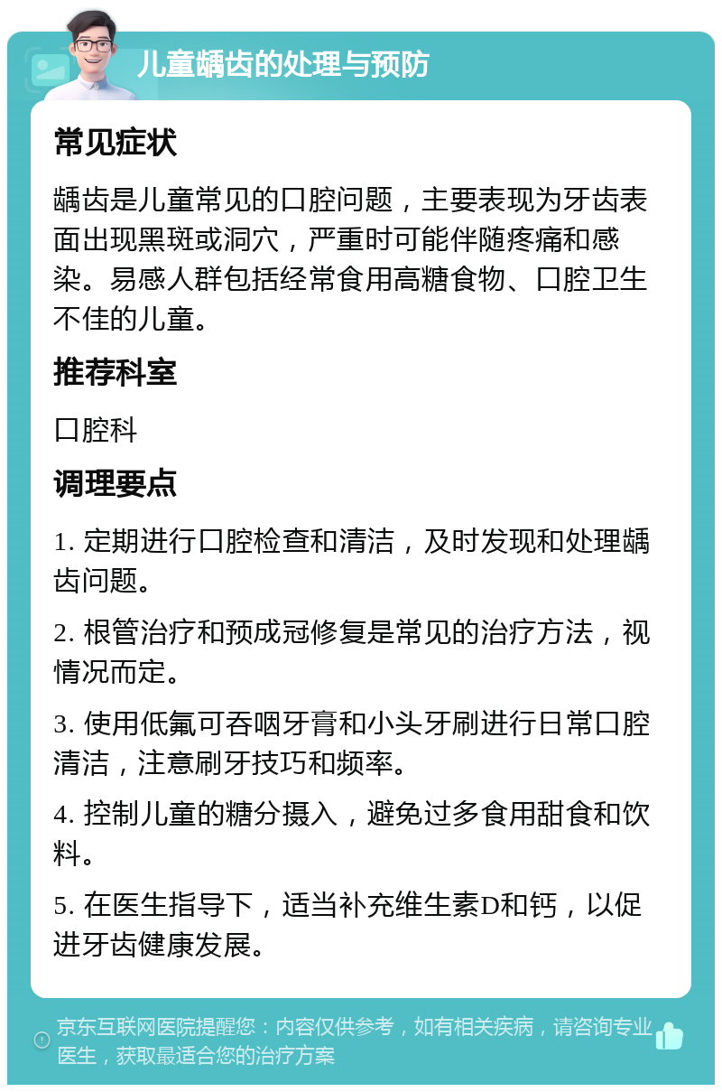 儿童龋齿的处理与预防 常见症状 龋齿是儿童常见的口腔问题，主要表现为牙齿表面出现黑斑或洞穴，严重时可能伴随疼痛和感染。易感人群包括经常食用高糖食物、口腔卫生不佳的儿童。 推荐科室 口腔科 调理要点 1. 定期进行口腔检查和清洁，及时发现和处理龋齿问题。 2. 根管治疗和预成冠修复是常见的治疗方法，视情况而定。 3. 使用低氟可吞咽牙膏和小头牙刷进行日常口腔清洁，注意刷牙技巧和频率。 4. 控制儿童的糖分摄入，避免过多食用甜食和饮料。 5. 在医生指导下，适当补充维生素D和钙，以促进牙齿健康发展。