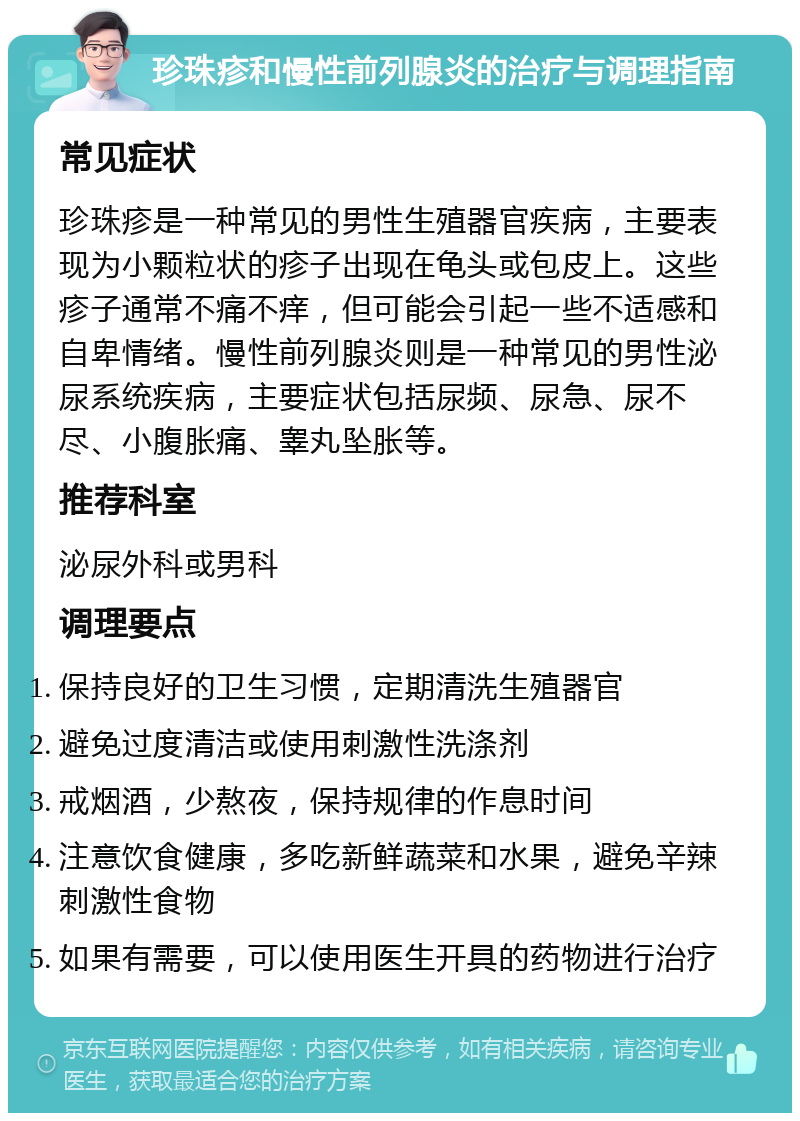 珍珠疹和慢性前列腺炎的治疗与调理指南 常见症状 珍珠疹是一种常见的男性生殖器官疾病，主要表现为小颗粒状的疹子出现在龟头或包皮上。这些疹子通常不痛不痒，但可能会引起一些不适感和自卑情绪。慢性前列腺炎则是一种常见的男性泌尿系统疾病，主要症状包括尿频、尿急、尿不尽、小腹胀痛、睾丸坠胀等。 推荐科室 泌尿外科或男科 调理要点 保持良好的卫生习惯，定期清洗生殖器官 避免过度清洁或使用刺激性洗涤剂 戒烟酒，少熬夜，保持规律的作息时间 注意饮食健康，多吃新鲜蔬菜和水果，避免辛辣刺激性食物 如果有需要，可以使用医生开具的药物进行治疗