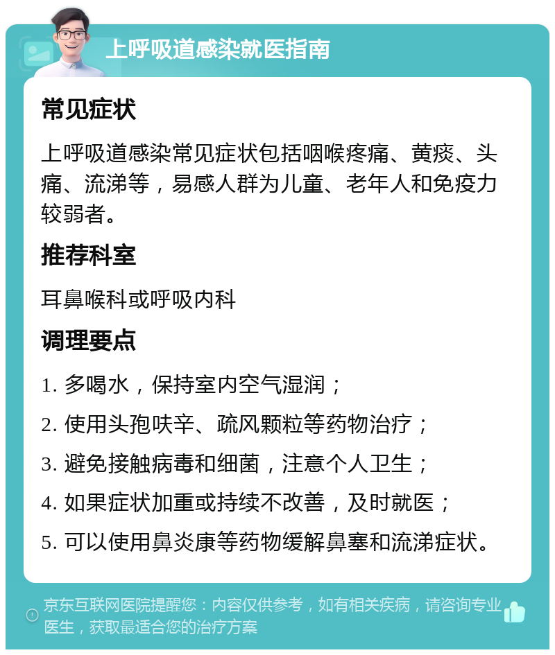 上呼吸道感染就医指南 常见症状 上呼吸道感染常见症状包括咽喉疼痛、黄痰、头痛、流涕等，易感人群为儿童、老年人和免疫力较弱者。 推荐科室 耳鼻喉科或呼吸内科 调理要点 1. 多喝水，保持室内空气湿润； 2. 使用头孢呋辛、疏风颗粒等药物治疗； 3. 避免接触病毒和细菌，注意个人卫生； 4. 如果症状加重或持续不改善，及时就医； 5. 可以使用鼻炎康等药物缓解鼻塞和流涕症状。