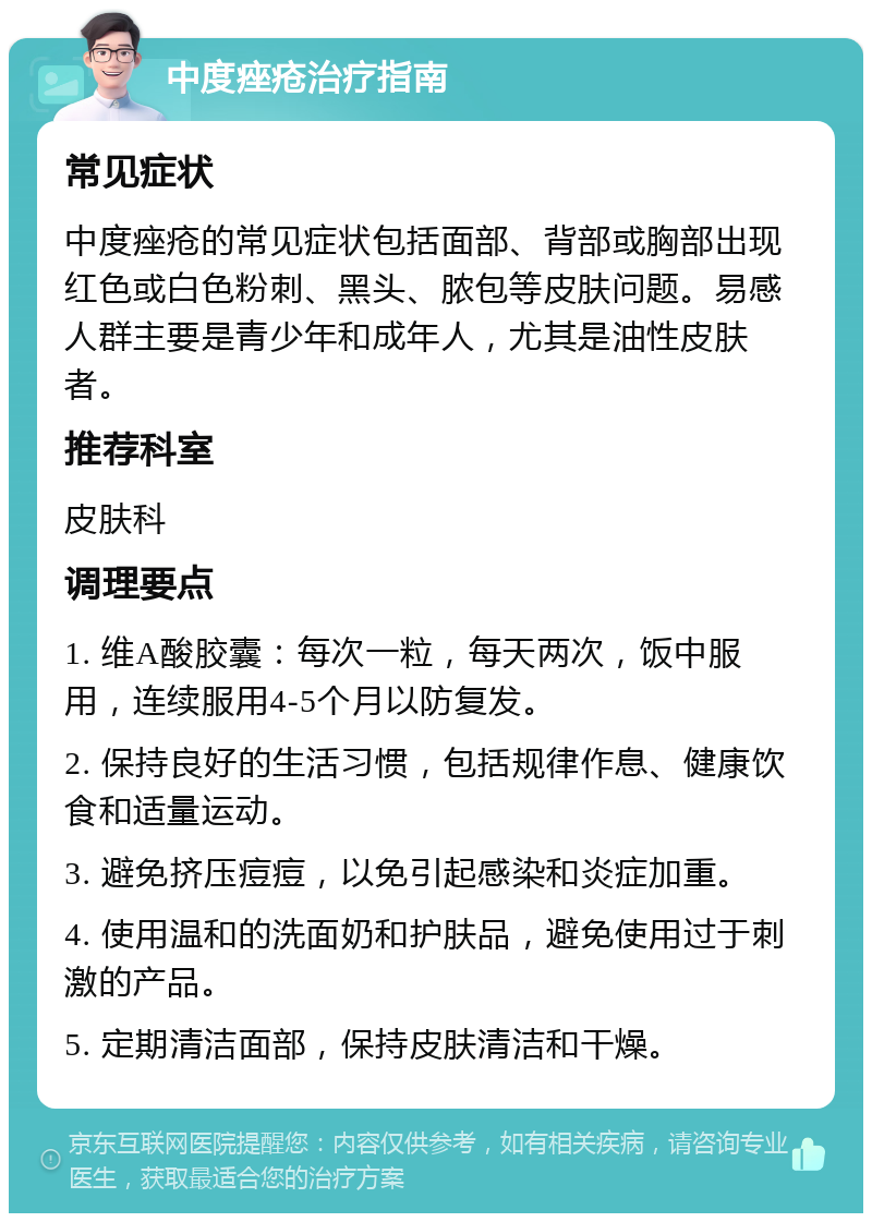 中度痤疮治疗指南 常见症状 中度痤疮的常见症状包括面部、背部或胸部出现红色或白色粉刺、黑头、脓包等皮肤问题。易感人群主要是青少年和成年人，尤其是油性皮肤者。 推荐科室 皮肤科 调理要点 1. 维A酸胶囊：每次一粒，每天两次，饭中服用，连续服用4-5个月以防复发。 2. 保持良好的生活习惯，包括规律作息、健康饮食和适量运动。 3. 避免挤压痘痘，以免引起感染和炎症加重。 4. 使用温和的洗面奶和护肤品，避免使用过于刺激的产品。 5. 定期清洁面部，保持皮肤清洁和干燥。