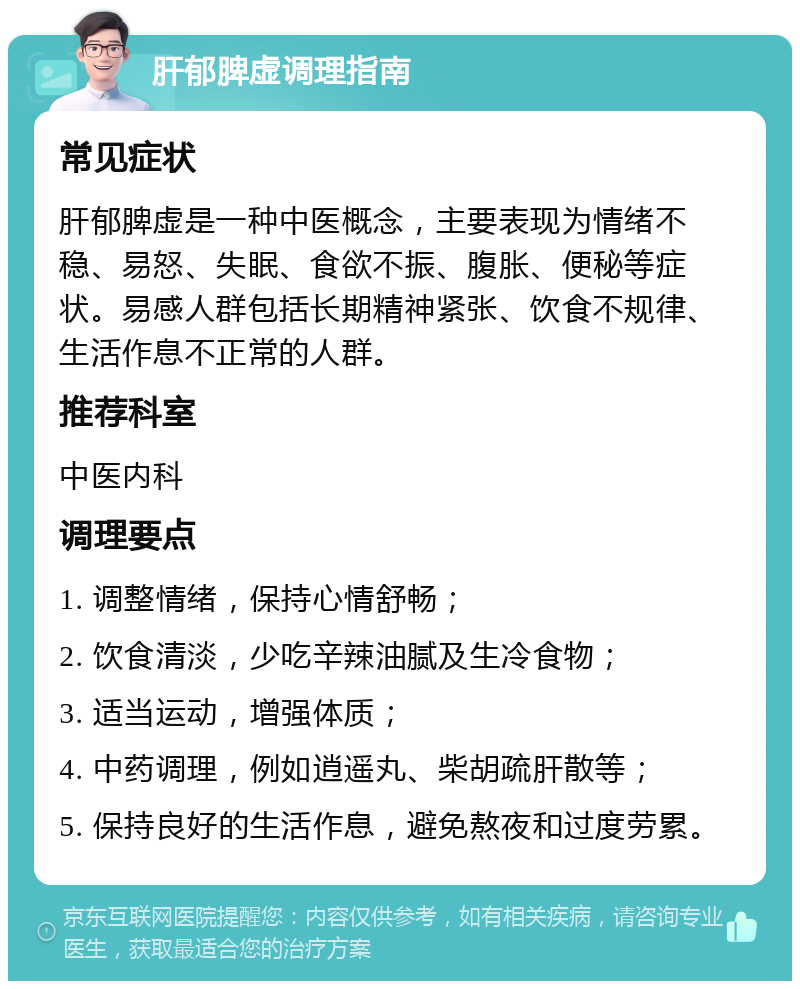 肝郁脾虚调理指南 常见症状 肝郁脾虚是一种中医概念，主要表现为情绪不稳、易怒、失眠、食欲不振、腹胀、便秘等症状。易感人群包括长期精神紧张、饮食不规律、生活作息不正常的人群。 推荐科室 中医内科 调理要点 1. 调整情绪，保持心情舒畅； 2. 饮食清淡，少吃辛辣油腻及生冷食物； 3. 适当运动，增强体质； 4. 中药调理，例如逍遥丸、柴胡疏肝散等； 5. 保持良好的生活作息，避免熬夜和过度劳累。