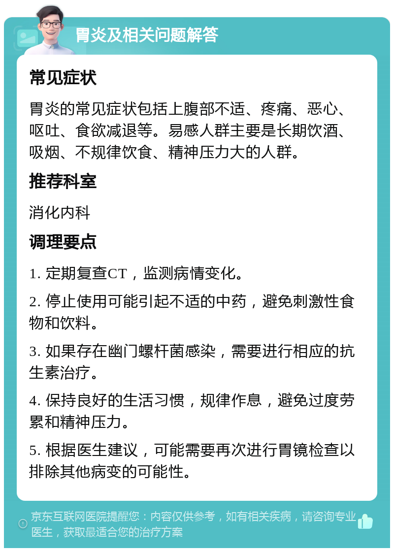 胃炎及相关问题解答 常见症状 胃炎的常见症状包括上腹部不适、疼痛、恶心、呕吐、食欲减退等。易感人群主要是长期饮酒、吸烟、不规律饮食、精神压力大的人群。 推荐科室 消化内科 调理要点 1. 定期复查CT，监测病情变化。 2. 停止使用可能引起不适的中药，避免刺激性食物和饮料。 3. 如果存在幽门螺杆菌感染，需要进行相应的抗生素治疗。 4. 保持良好的生活习惯，规律作息，避免过度劳累和精神压力。 5. 根据医生建议，可能需要再次进行胃镜检查以排除其他病变的可能性。