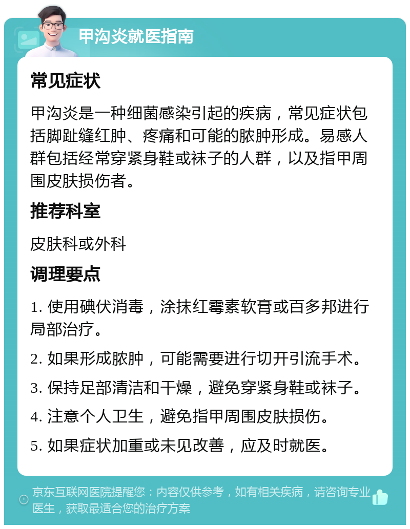 甲沟炎就医指南 常见症状 甲沟炎是一种细菌感染引起的疾病，常见症状包括脚趾缝红肿、疼痛和可能的脓肿形成。易感人群包括经常穿紧身鞋或袜子的人群，以及指甲周围皮肤损伤者。 推荐科室 皮肤科或外科 调理要点 1. 使用碘伏消毒，涂抹红霉素软膏或百多邦进行局部治疗。 2. 如果形成脓肿，可能需要进行切开引流手术。 3. 保持足部清洁和干燥，避免穿紧身鞋或袜子。 4. 注意个人卫生，避免指甲周围皮肤损伤。 5. 如果症状加重或未见改善，应及时就医。