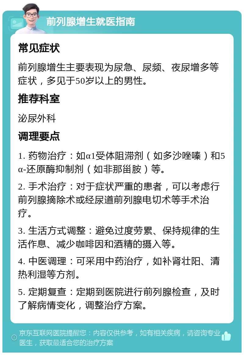 前列腺增生就医指南 常见症状 前列腺增生主要表现为尿急、尿频、夜尿增多等症状，多见于50岁以上的男性。 推荐科室 泌尿外科 调理要点 1. 药物治疗：如α1受体阻滞剂（如多沙唑嗪）和5α-还原酶抑制剂（如非那甾胺）等。 2. 手术治疗：对于症状严重的患者，可以考虑行前列腺摘除术或经尿道前列腺电切术等手术治疗。 3. 生活方式调整：避免过度劳累、保持规律的生活作息、减少咖啡因和酒精的摄入等。 4. 中医调理：可采用中药治疗，如补肾壮阳、清热利湿等方剂。 5. 定期复查：定期到医院进行前列腺检查，及时了解病情变化，调整治疗方案。