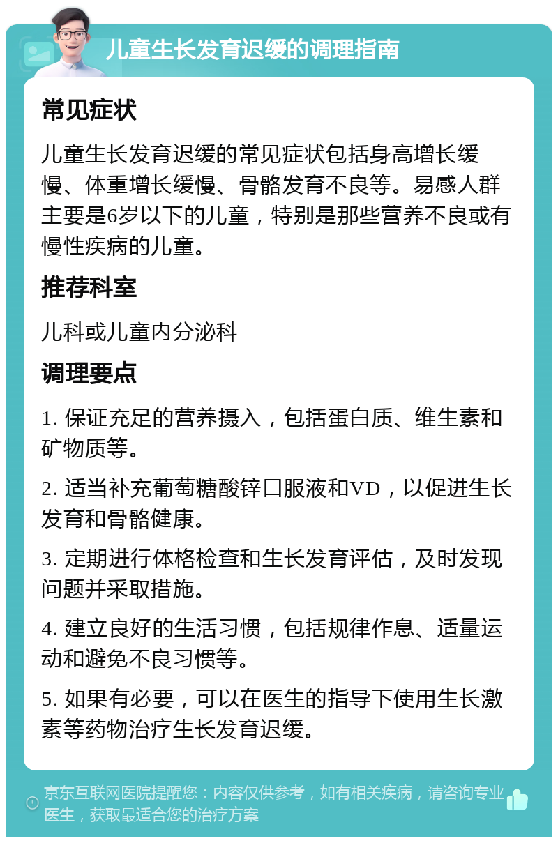 儿童生长发育迟缓的调理指南 常见症状 儿童生长发育迟缓的常见症状包括身高增长缓慢、体重增长缓慢、骨骼发育不良等。易感人群主要是6岁以下的儿童，特别是那些营养不良或有慢性疾病的儿童。 推荐科室 儿科或儿童内分泌科 调理要点 1. 保证充足的营养摄入，包括蛋白质、维生素和矿物质等。 2. 适当补充葡萄糖酸锌口服液和VD，以促进生长发育和骨骼健康。 3. 定期进行体格检查和生长发育评估，及时发现问题并采取措施。 4. 建立良好的生活习惯，包括规律作息、适量运动和避免不良习惯等。 5. 如果有必要，可以在医生的指导下使用生长激素等药物治疗生长发育迟缓。