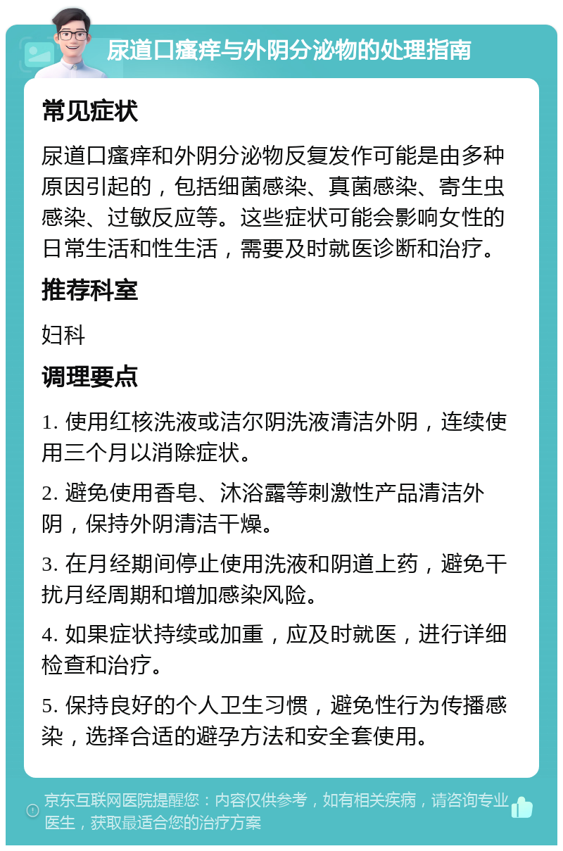 尿道口瘙痒与外阴分泌物的处理指南 常见症状 尿道口瘙痒和外阴分泌物反复发作可能是由多种原因引起的，包括细菌感染、真菌感染、寄生虫感染、过敏反应等。这些症状可能会影响女性的日常生活和性生活，需要及时就医诊断和治疗。 推荐科室 妇科 调理要点 1. 使用红核洗液或洁尔阴洗液清洁外阴，连续使用三个月以消除症状。 2. 避免使用香皂、沐浴露等刺激性产品清洁外阴，保持外阴清洁干燥。 3. 在月经期间停止使用洗液和阴道上药，避免干扰月经周期和增加感染风险。 4. 如果症状持续或加重，应及时就医，进行详细检查和治疗。 5. 保持良好的个人卫生习惯，避免性行为传播感染，选择合适的避孕方法和安全套使用。